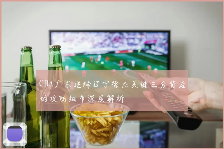 CBA广东逆转辽宁徐杰关键三分背后的攻防细节深度解析