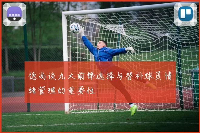 德尚谈九大前锋选择与替补球员情绪管理的重要性