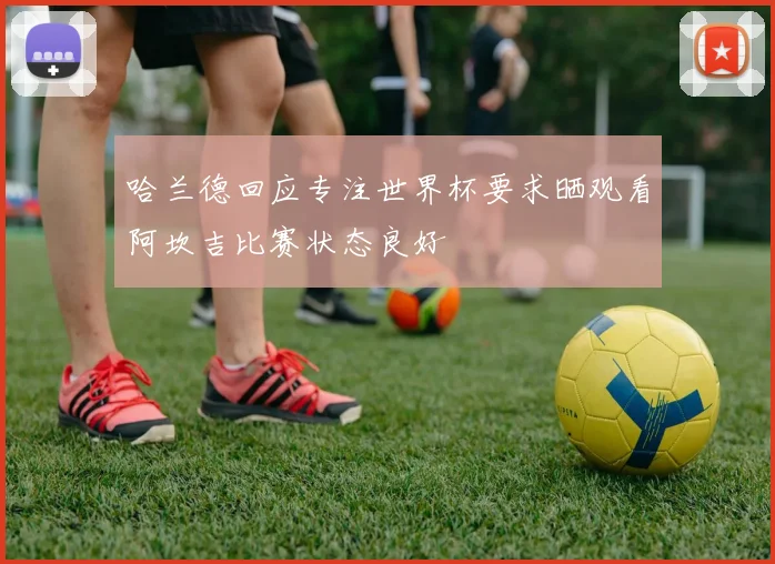 哈兰德回应专注世界杯要求晒观看阿坎吉比赛状态良好