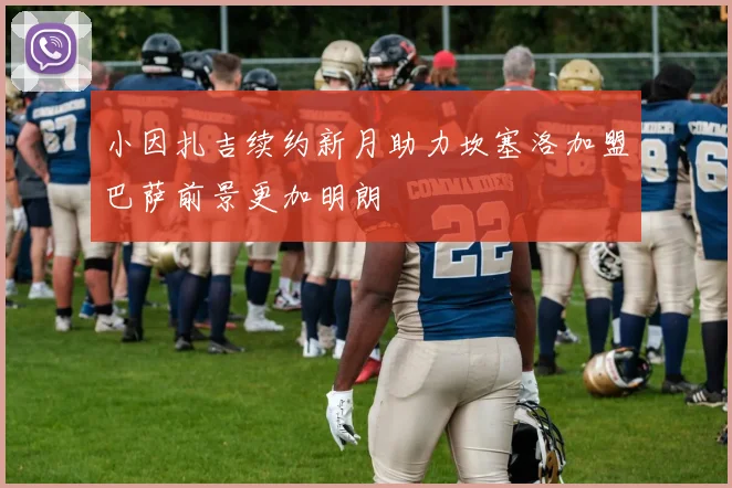 小因扎吉续约新月助力坎塞洛加盟巴萨前景更加明朗