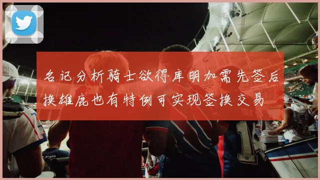名记分析骑士欲得库明加需先签后换雄鹿也有特例可实现签换交易