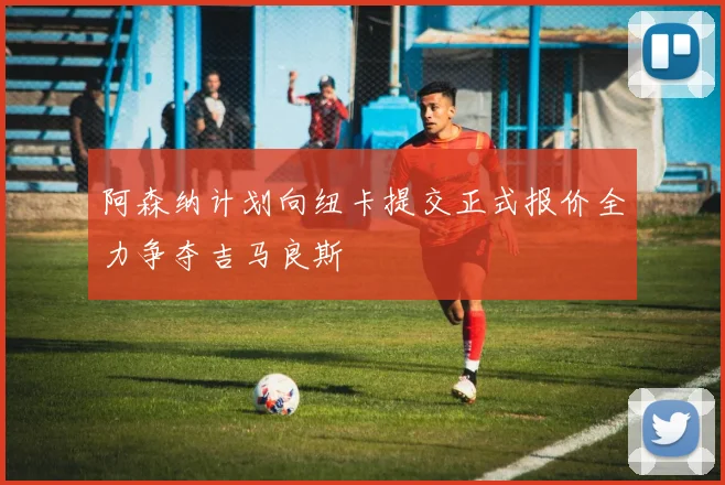 阿森纳计划向纽卡提交正式报价全力争夺吉马良斯