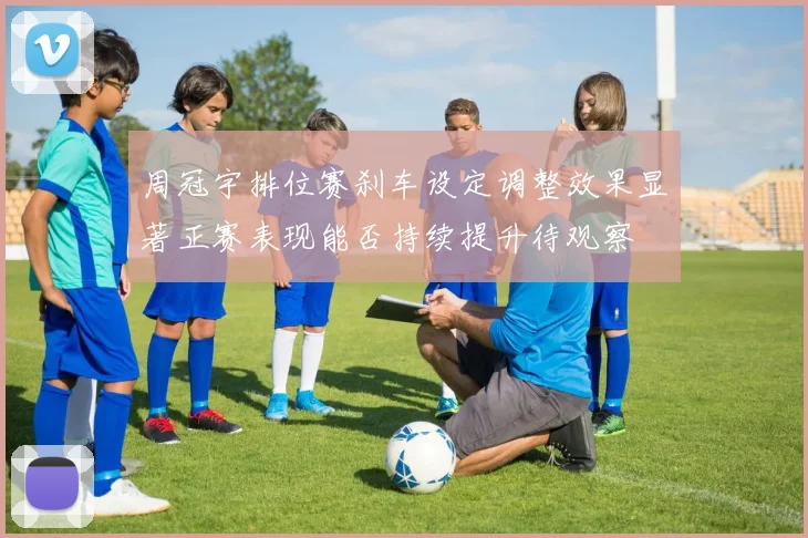 周冠宇排位赛刹车设定调整效果显著正赛表现能否持续提升待观察