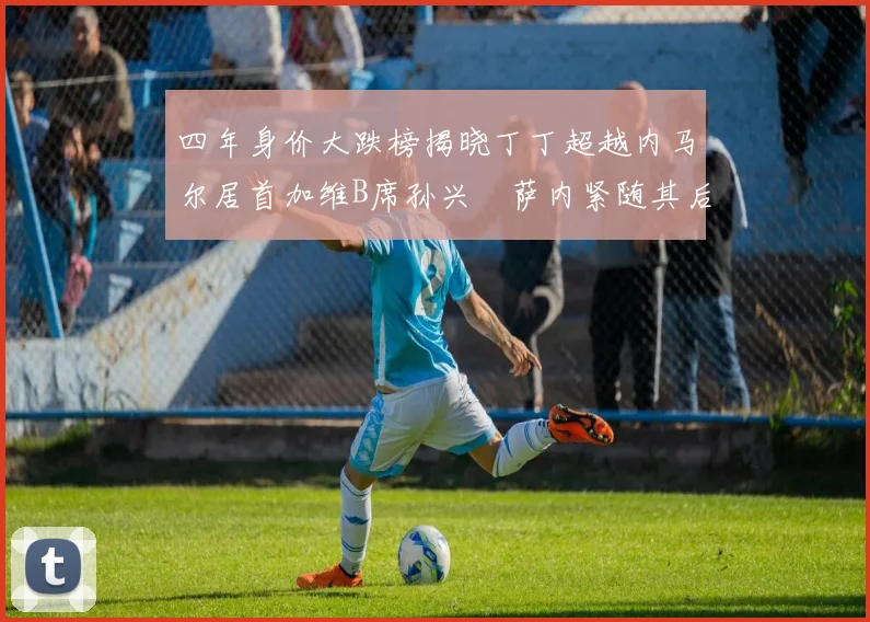 四年身价大跌榜揭晓丁丁超越内马尔居首加维B席孙兴慜萨内紧随其后