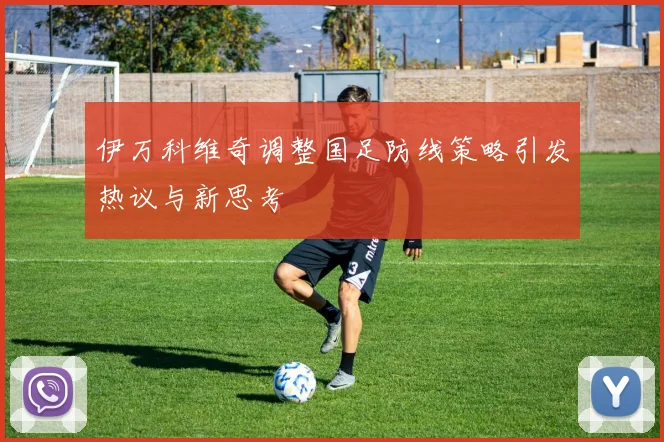 伊万科维奇调整国足防线策略引发热议与新思考