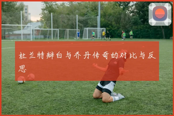 杜兰特辩白与乔丹传奇的对比与反思