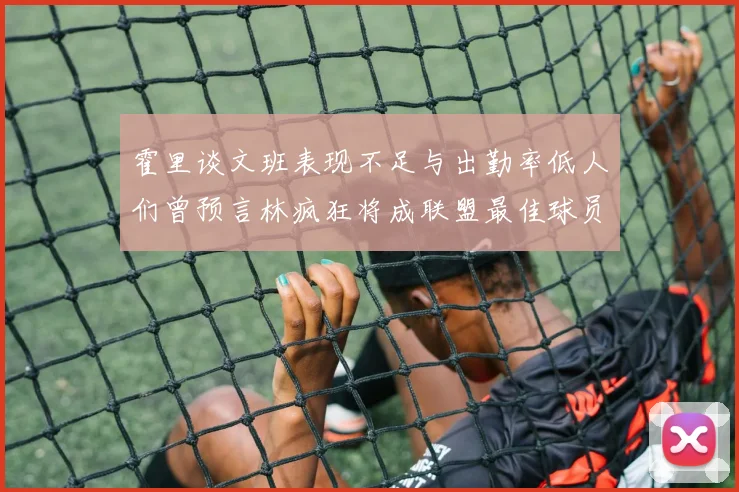 霍里谈文班表现不足与出勤率低人们曾预言林疯狂将成联盟最佳球员