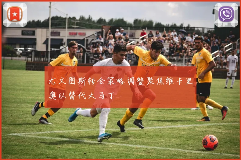 尤文图斯转会策略调整聚焦维卡里奥以替代大马丁