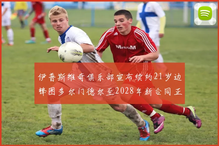 伊普斯维奇俱乐部宣布续约21岁边锋图多尔门德尔至2028年新合同正式生效