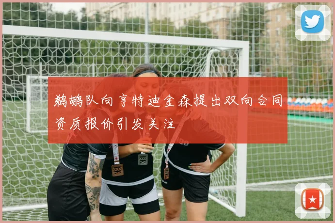 鹈鹕队向亨特迪金森提出双向合同资质报价引发关注